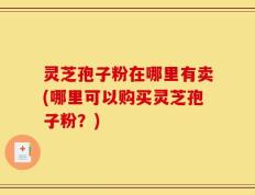 灵芝孢子粉在哪里有卖(哪里可以购买灵芝孢子粉？)