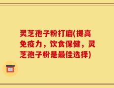 灵芝孢子粉打磨(提高免疫力，饮食保健，灵芝孢子粉是最佳选择)