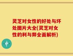 灵芝对女性的好处与坏处图片大全(灵芝对女性的利与弊全面解析)