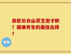 森匠长白山灵芝孢子粉？健康养生的最佳选择？