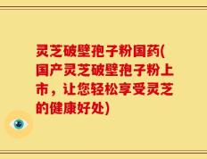 灵芝破壁孢子粉国药(国产灵芝破壁孢子粉上市，让您轻松享受灵芝的健康好处)