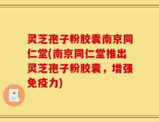 灵芝孢子粉胶囊南京同仁堂(南京同仁堂推出灵芝孢子粉胶囊，增强免疫力)