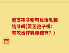 灵芝孢子粉可以治乳腺结节吗(灵芝孢子粉：有效治疗乳腺结节？)