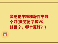 灵芝孢子粉和舒百宁哪个好(灵芝孢子粉VS舒百宁，哪个更好？)