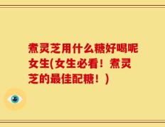 煮灵芝用什么糖好喝呢女生(女生必看！煮灵芝的最佳配糖！)
