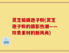 灵芝拍摄孢子粉(灵芝孢子粉的摄影热潮——珍贵素材的新风尚)