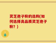 灵芝孢子粉的选购(如何选择高品质灵芝孢子粉？)