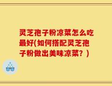 灵芝孢子粉凉菜怎么吃最好(如何搭配灵芝孢子粉做出美味凉菜？)