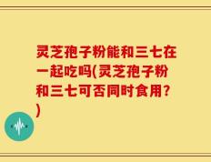 灵芝孢子粉能和三七在一起吃吗(灵芝孢子粉和三七可否同时食用？)