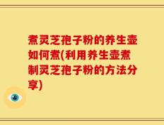 煮灵芝孢子粉的养生壶如何煮(利用养生壶煮制灵芝孢子粉的方法分享)