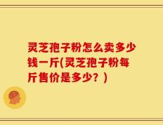 灵芝孢子粉怎么卖多少钱一斤(灵芝孢子粉每斤售价是多少？)