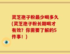 灵芝孢子粉最少喝多久(灵芝孢子粉长期喝才有效？你需要了解的5件事！)