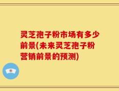 灵芝孢子粉市场有多少前景(未来灵芝孢子粉营销前景的预测)