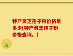特产灵芝孢子粉价格是多少(特产灵芝孢子粉价格查询。)