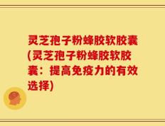 灵芝孢子粉蜂胶软胶囊(灵芝孢子粉蜂胶软胶囊：提高免疫力的有效选择)