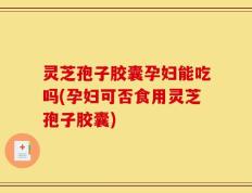 灵芝孢子胶囊孕妇能吃吗(孕妇可否食用灵芝孢子胶囊)