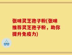 张咪灵芝孢子粉(张咪推荐灵芝孢子粉，助你提升免疫力)