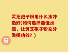 灵芝孢子粉用什么水冲最好(如何选择最佳水源，让灵芝孢子粉充分发挥功效？)