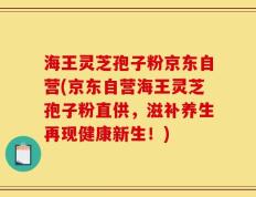 海王灵芝孢子粉京东自营(京东自营海王灵芝孢子粉直供，滋补养生再现健康新生！)