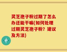 灵芝孢子粉过期了怎么办还能干嘛(如何处理过期灵芝孢子粉？建议及方法)