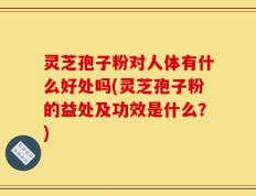 灵芝孢子粉对人体有什么好处吗(灵芝孢子粉的益处及功效是什么？)