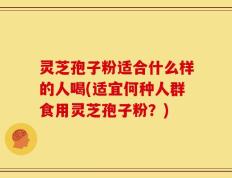 灵芝孢子粉适合什么样的人喝(适宜何种人群食用灵芝孢子粉？)