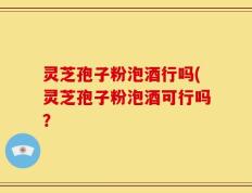 灵芝孢子粉泡酒行吗(灵芝孢子粉泡酒可行吗？