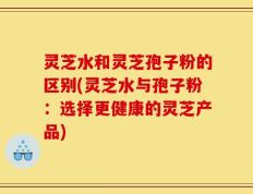 灵芝水和灵芝孢子粉的区别(灵芝水与孢子粉：选择更健康的灵芝产品)