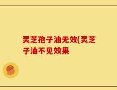 灵芝孢子油无效(灵芝子油不见效果