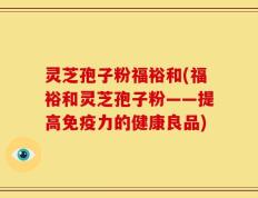 灵芝孢子粉福裕和(福裕和灵芝孢子粉——提高免疫力的健康良品)