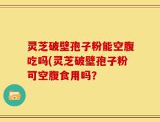 灵芝破壁孢子粉能空腹吃吗(灵芝破壁孢子粉可空腹食用吗？