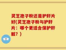灵芝孢子粉还是护肝片好(灵芝孢子粉与护肝片：哪个更适合保护肝脏？)