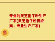 专业的灵芝孢子粉生产厂家(灵芝孢子粉供应商，专业生产厂家)