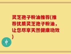 灵芝孢子粉油推荐(推荐优质灵芝孢子粉油，让您尽享天然健康功效)