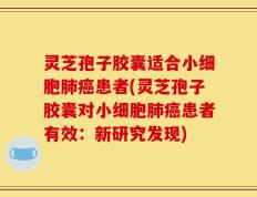 灵芝孢子胶囊适合小细胞肺癌患者(灵芝孢子胶囊对小细胞肺癌患者有效：新研究发现)