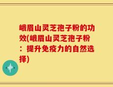 峨眉山灵芝孢子粉的功效(峨眉山灵芝孢子粉：提升免疫力的自然选择)