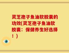 灵芝孢子鱼油软胶囊的功效(灵芝孢子鱼油软胶囊：保健养生好选择！)