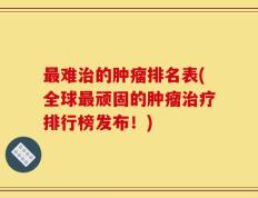 最难治的肿瘤排名表(全球最顽固的肿瘤治疗排行榜发布！)