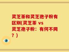 灵芝茶和灵芝孢子粉有区别(灵芝茶 vs 灵芝孢子粉：有何不同？)
