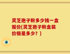 灵芝孢子粉多少钱一盒报价(灵芝孢子粉盒装价格是多少？)