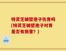特灵芝破壁孢子伤胃吗(特灵芝破壁孢子对胃是否有损害？)