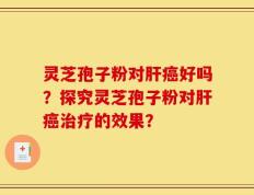 灵芝孢子粉对肝癌好吗？探究灵芝孢子粉对肝癌治疗的效果？