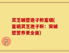 灵芝破壁孢子粉富硒(富硒灵芝孢子粉：突破壁营养更全面)