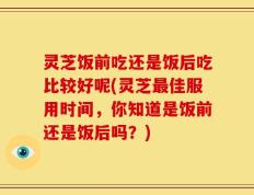 灵芝饭前吃还是饭后吃比较好呢(灵芝最佳服用时间，你知道是饭前还是饭后吗？)