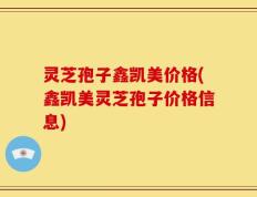 灵芝孢子鑫凯美价格(鑫凯美灵芝孢子价格信息)