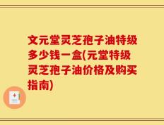文元堂灵芝孢子油特级多少钱一盒(元堂特级灵芝孢子油价格及购买指南)