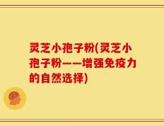 灵芝小孢子粉(灵芝小孢子粉——增强免疫力的自然选择)