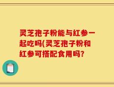 灵芝孢子粉能与红参一起吃吗(灵芝孢子粉和红参可搭配食用吗？
