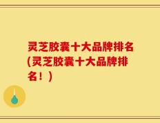 灵芝胶囊十大品牌排名(灵芝胶囊十大品牌排名！)