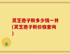 灵芝孢子粉多少钱一并(灵芝孢子粉价格查询)